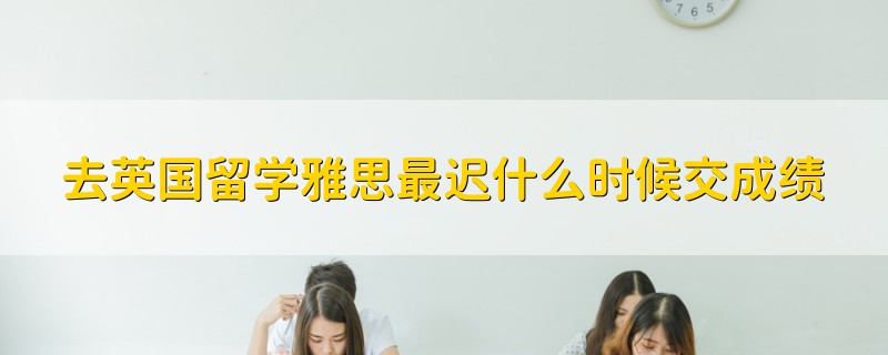去英國(guó)留學(xué)雅思最遲什么時(shí)候交成績(jī)