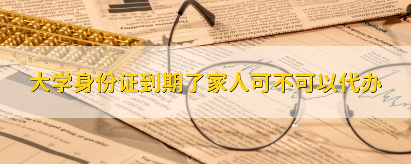 大學(xué)身份證到期了家人可不可以代辦
