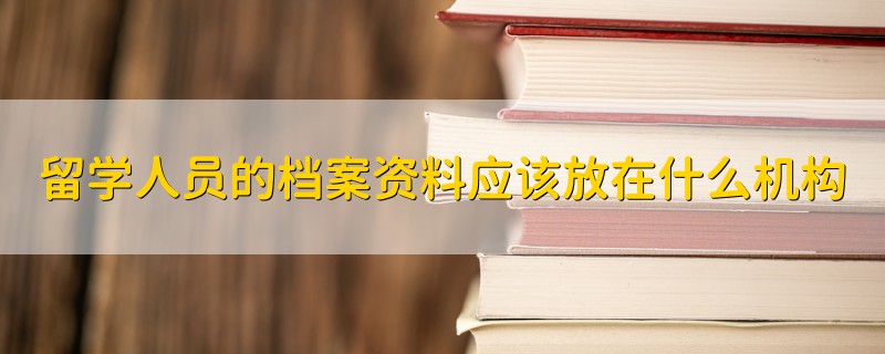 留學人員的檔案資料應該放在什么機構