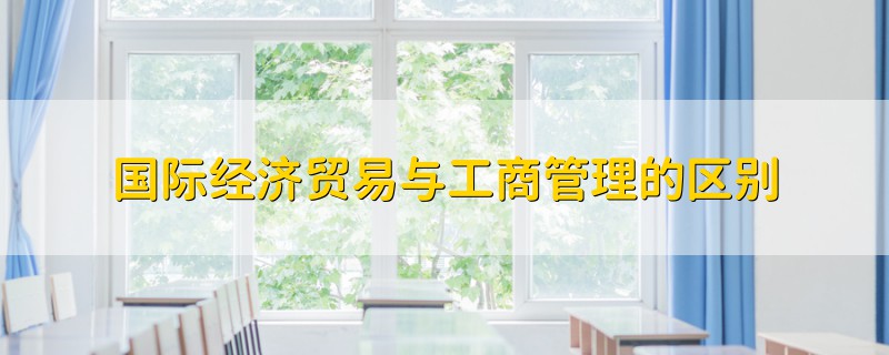 國(guó)際經(jīng)濟(jì)貿(mào)易與工商管理的區(qū)別