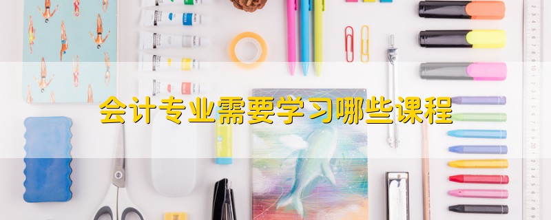 會(huì)計(jì)專業(yè)需要學(xué)習(xí)哪些課程