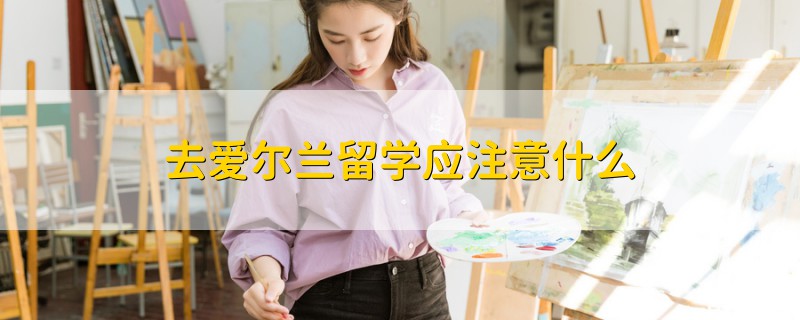 去愛爾蘭留學(xué)應(yīng)注意什么