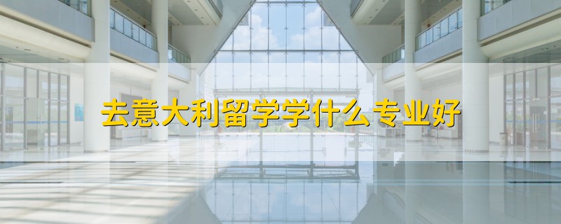 去意大利留學(xué)學(xué)什么專業(yè)好