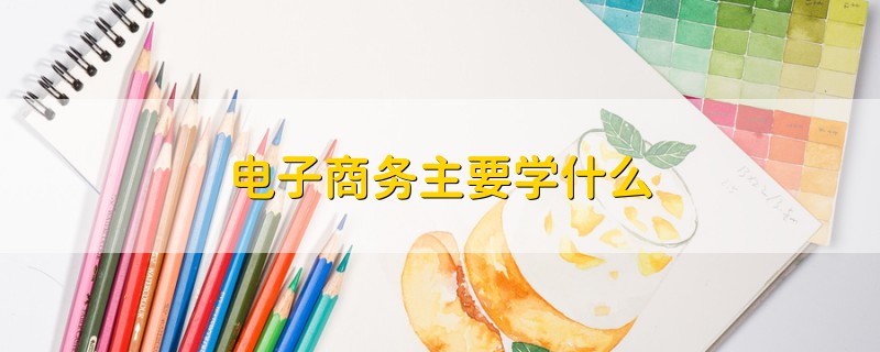 電子商務(wù)主要學(xué)什么