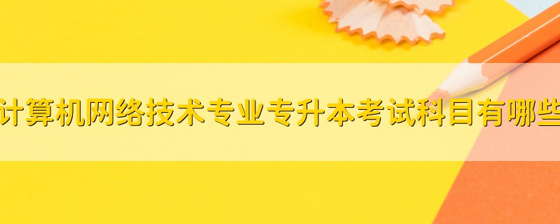 計算機(jī)網(wǎng)絡(luò)技術(shù)專業(yè)專升本考試科目有哪些