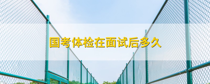 國考體檢在面試后多久