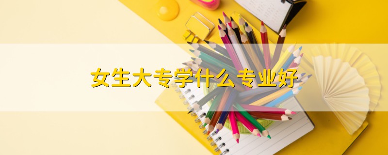 女生大專學(xué)什么專業(yè)好