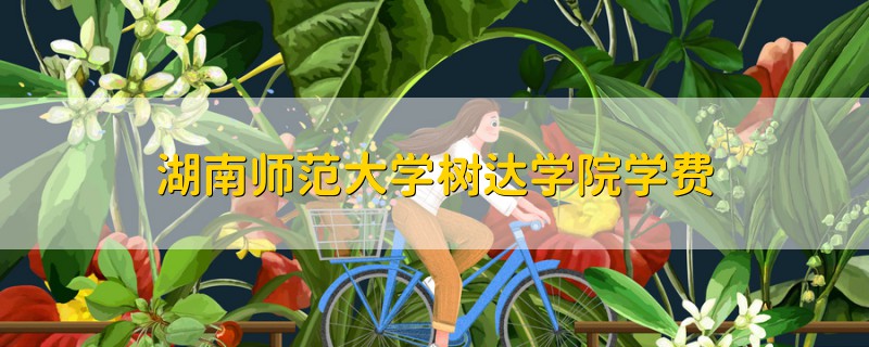 湖南師范大學(xué)樹達(dá)學(xué)院學(xué)費(fèi)
