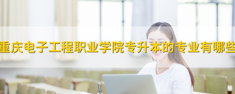 重慶電子工程職業(yè)學院專升本的專業(yè)有哪些