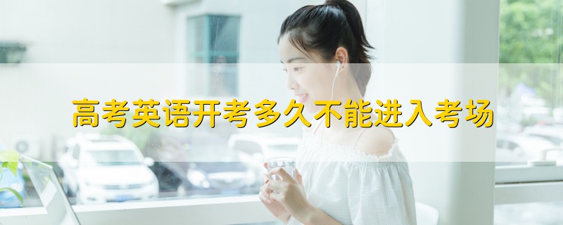 高考英語(yǔ)開考多久不能進(jìn)入考場(chǎng)