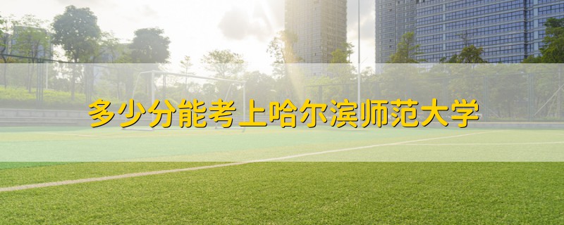多少分能考上哈爾濱師范大學(xué)