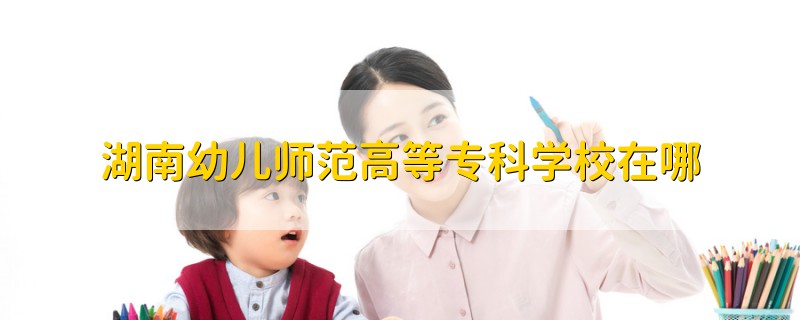 湖南幼兒師范高等?？茖W(xué)校在哪