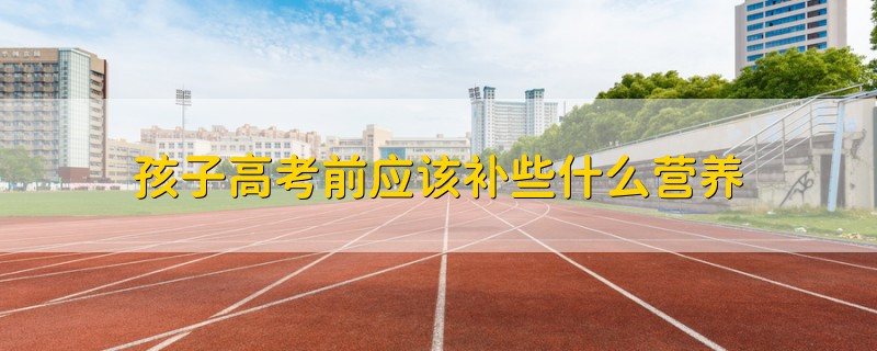 孩子高考前應(yīng)該補(bǔ)些什么營養(yǎng)
