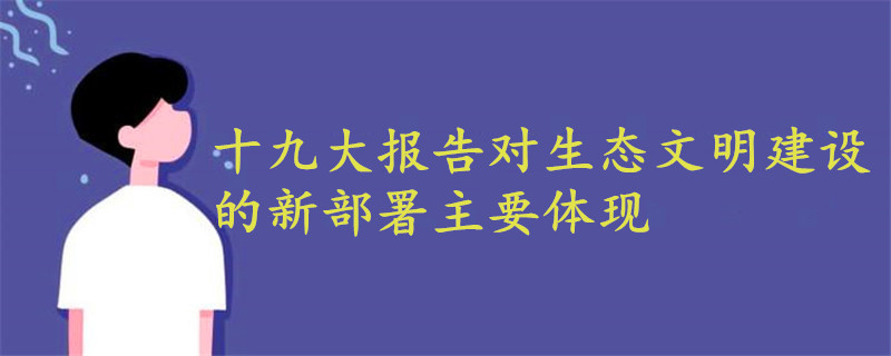 十九大報告對生態(tài)文明建設(shè)的新部署主要體現(xiàn)在