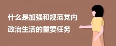 什么是加強(qiáng)和規(guī)范黨內(nèi)政治生活的重要任務(wù)