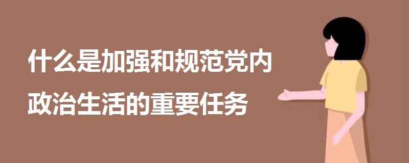 什么是加強和規(guī)范黨內(nèi)政治生活的重要任務(wù)