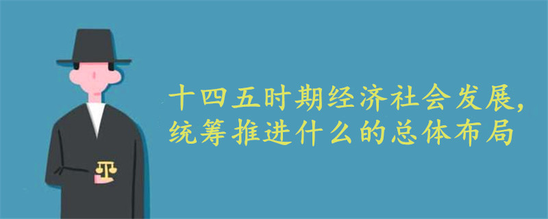 十四五時(shí)期經(jīng)濟(jì)社會(huì)發(fā)展,統(tǒng)籌推進(jìn)什么的總體布局