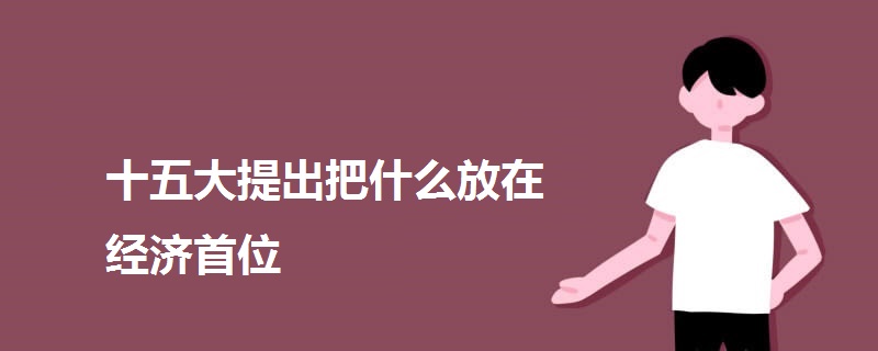 十五大提出把什么放在經(jīng)濟首位