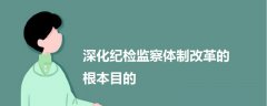深化紀(jì)檢監(jiān)察體制改革的根本目的