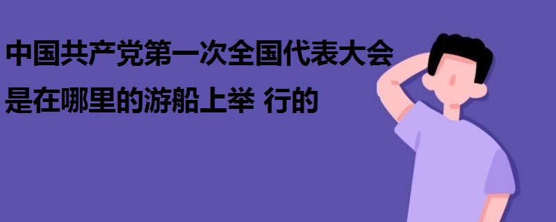 中國(guó)共產(chǎn)黨第一次全國(guó)代表大會(huì)是在哪里的游船上舉行的