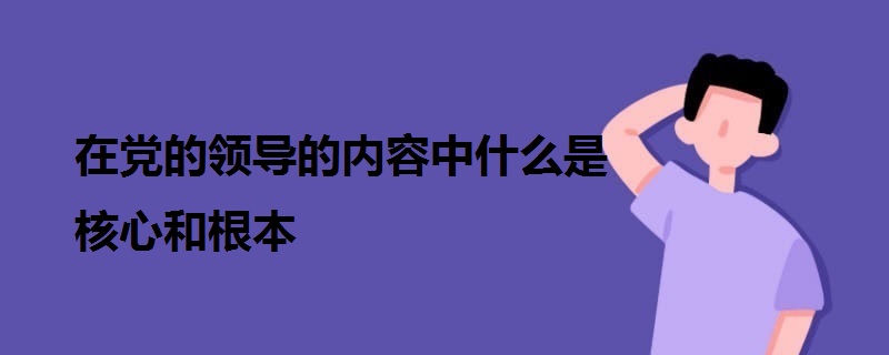 在黨的領(lǐng)導的內(nèi)容中什么是核心和根本