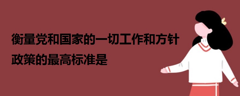 衡量黨和國家的一切工作和方針政策的最高標(biāo)準(zhǔn)是