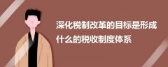 深化稅制改革的目標(biāo)是形成什么的稅收制度體系