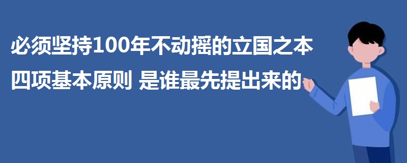 必須堅(jiān)持100年不動搖的立國之本四項(xiàng)基本原則是誰最先提出來的