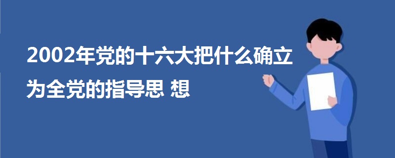 2002年黨的十六大把什么確立為全黨的指導思想