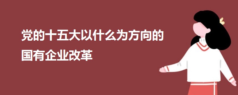 黨的十五大以什么為方向的國(guó)有企業(yè)改革