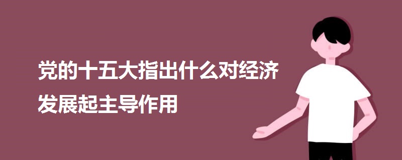 黨的十五大指出什么對經(jīng)濟(jì)發(fā)展起主導(dǎo)作用